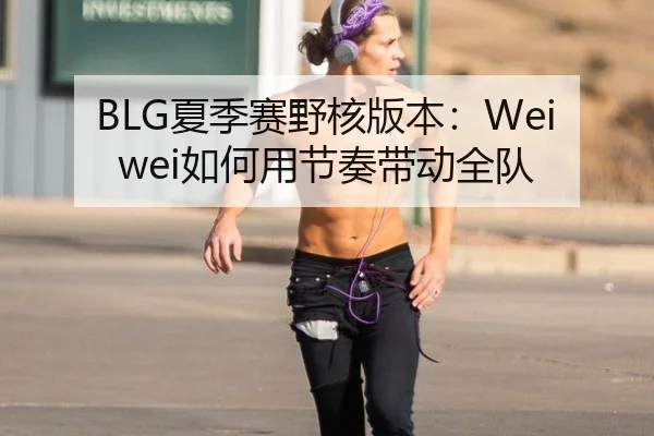 BLG夏季赛野核版本：Weiwei如何用节奏带动全队
