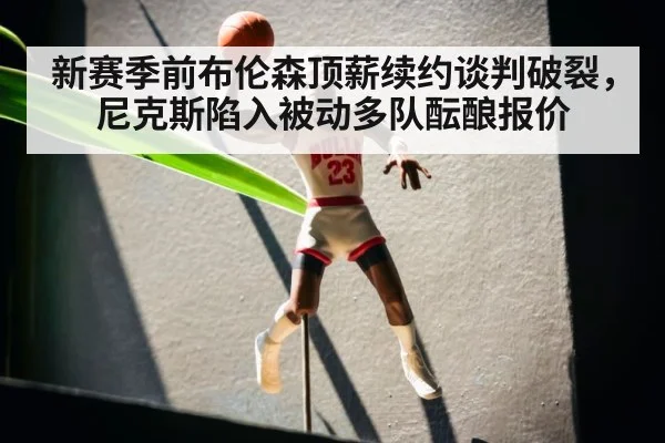 新赛季前布伦森顶薪续约谈判破裂，尼克斯陷入被动多队酝酿报价