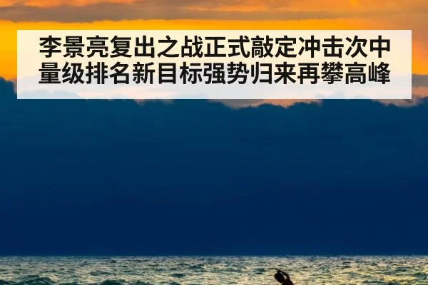 李景亮复出之战正式敲定冲击次中量级排名新目标强势归来再攀高峰